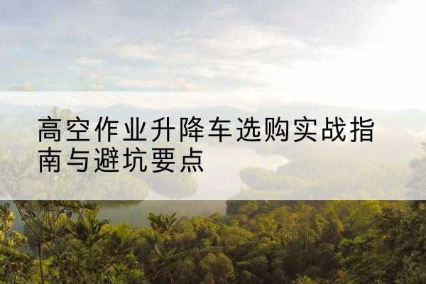 龙游升降车怎么选-高空作业升降车选购实战指南与避坑要点