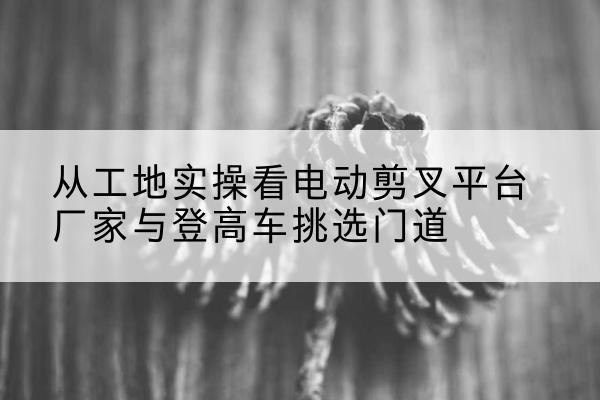 龙游电动剪叉升降平台厂家-从工地实操看电动剪叉平台厂家与登高车挑选门道