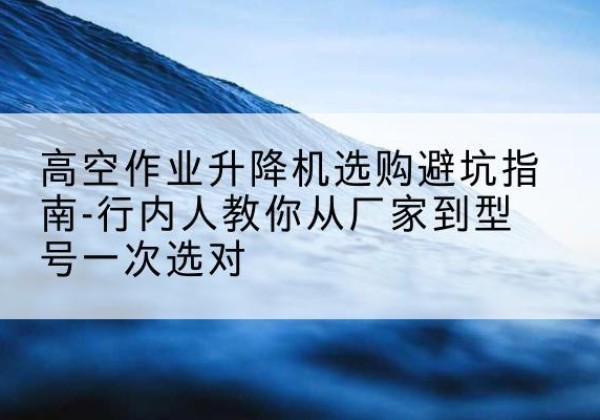 龙游升降平台厂家-高空作业升降机选购避坑指南-行内人教你从厂家到型号一次选对