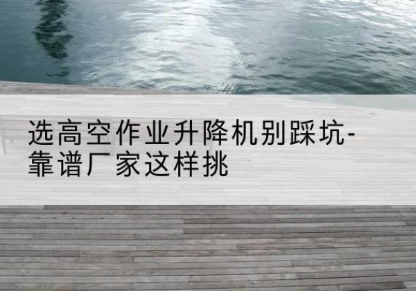 龙游剪叉式升降机厂家-选高空作业升降机别踩坑-靠谱厂家这样挑