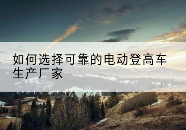 龙游电动登高车厂家-如何选择可靠的电动登高车生产厂家