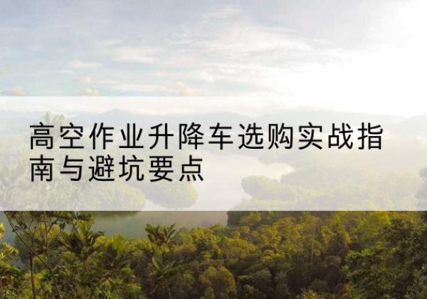 龙游升降车怎么选-高空作业升降车选购实战指南与避坑要点