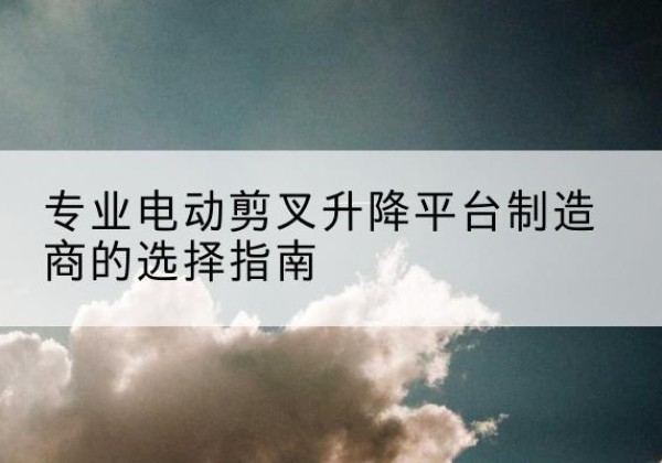 龙游电动剪叉升降平台厂家-专业电动剪叉升降平台制造商的选择指南